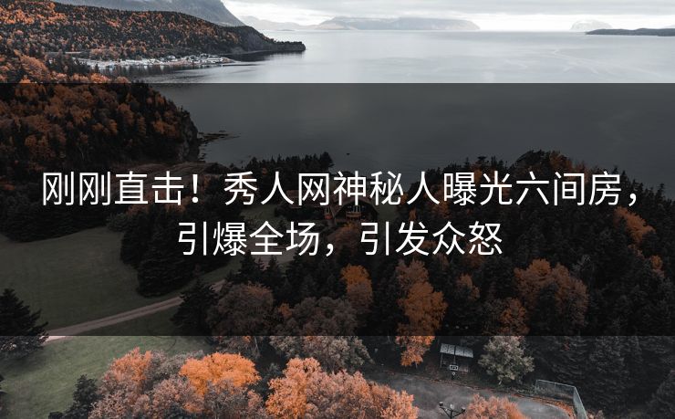 刚刚直击！秀人网神秘人曝光六间房，引爆全场，引发众怒