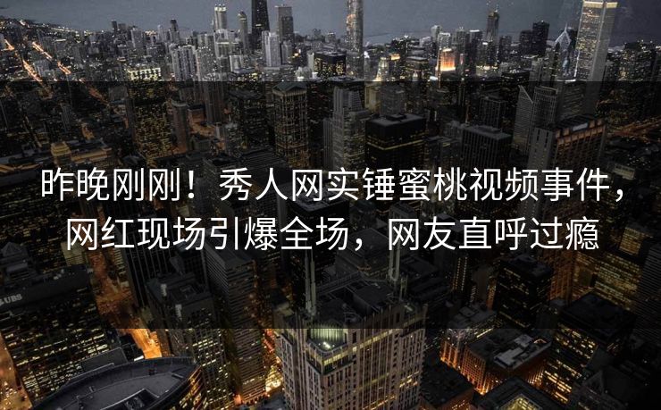 昨晚刚刚！秀人网实锤蜜桃视频事件，网红现场引爆全场，网友直呼过瘾