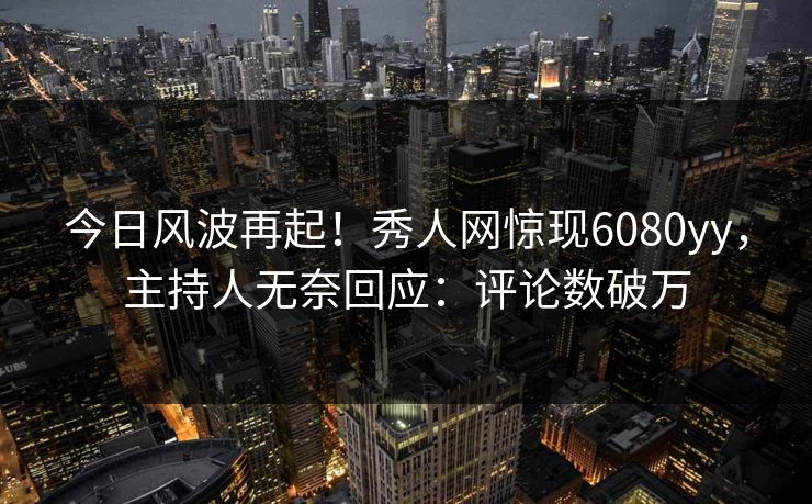 今日风波再起！秀人网惊现6080yy，主持人无奈回应：评论数破万