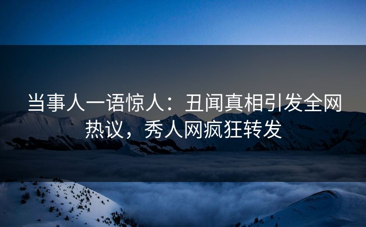 当事人一语惊人：丑闻真相引发全网热议，秀人网疯狂转发
