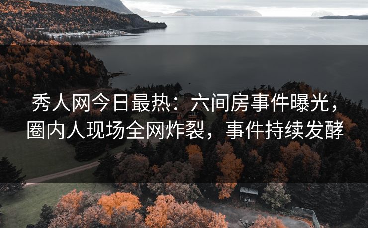 秀人网今日最热：六间房事件曝光，圈内人现场全网炸裂，事件持续发酵