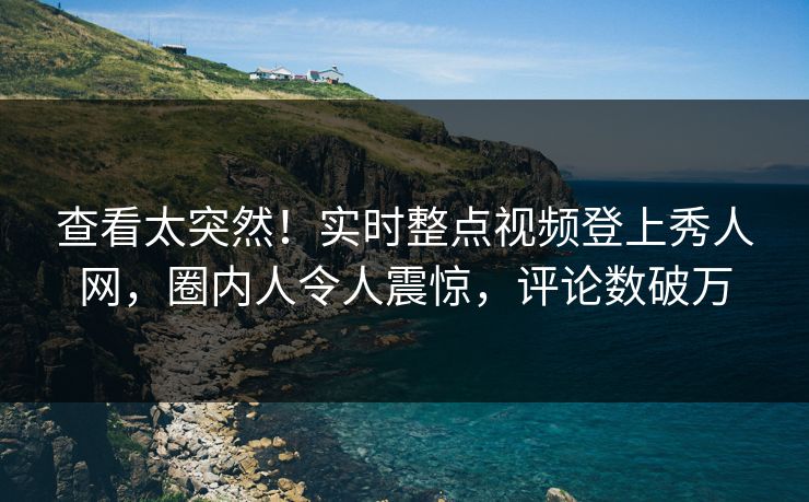 查看太突然！实时整点视频登上秀人网，圈内人令人震惊，评论数破万