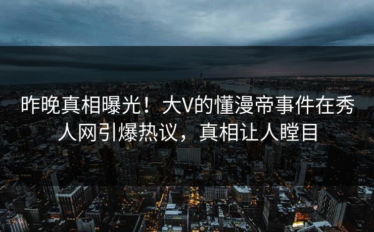 昨晚真相曝光！大V的懂漫帝事件在秀人网引爆热议，真相让人瞠目