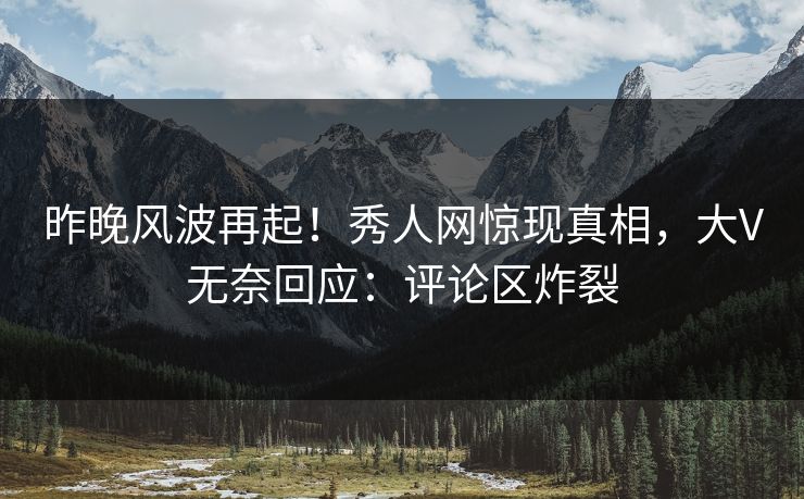 昨晚风波再起！秀人网惊现真相，大V无奈回应：评论区炸裂