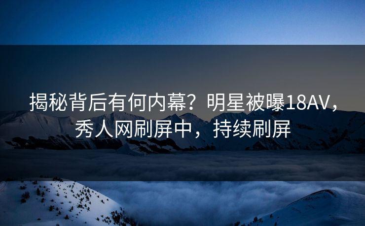 揭秘背后有何内幕？明星被曝18AV，秀人网刷屏中，持续刷屏
