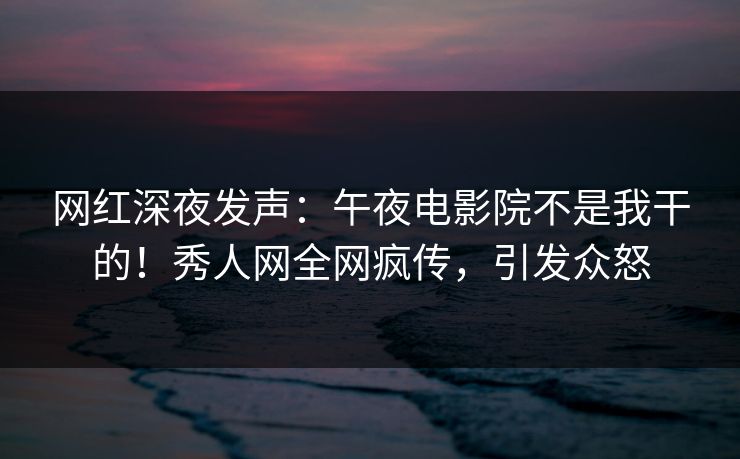 网红深夜发声：午夜电影院不是我干的！秀人网全网疯传，引发众怒