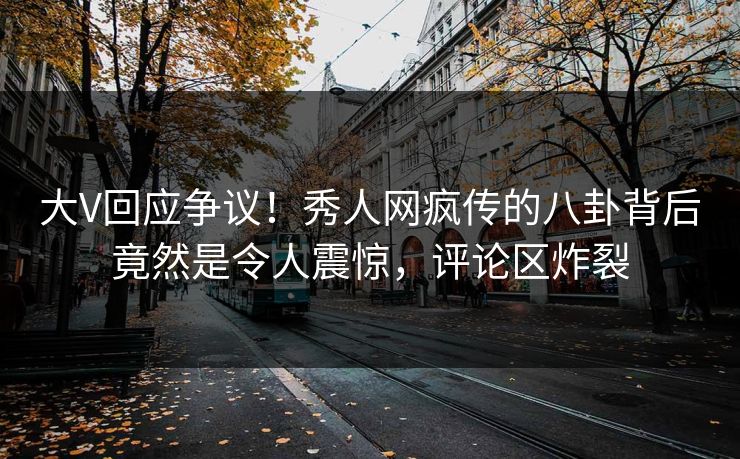 大V回应争议！秀人网疯传的八卦背后竟然是令人震惊，评论区炸裂