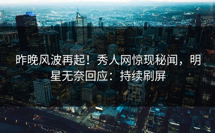 昨晚风波再起！秀人网惊现秘闻，明星无奈回应：持续刷屏