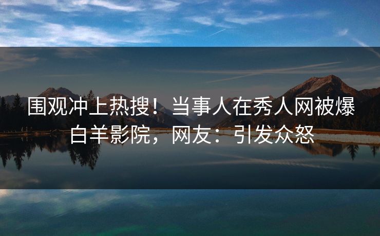 围观冲上热搜!当事人在秀人网被爆白羊影院,网友:引发众怒