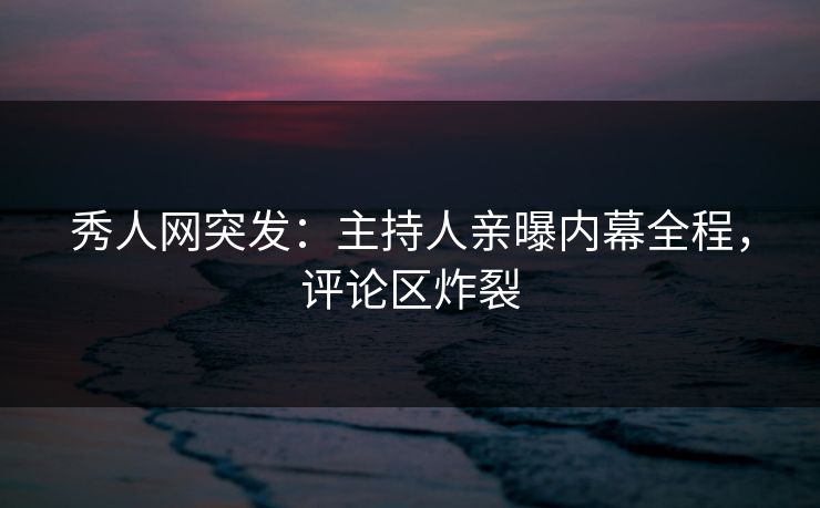 秀人网突发:主持人亲曝内幕全程,评论区炸裂