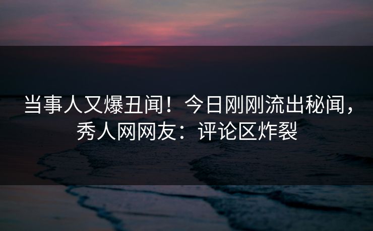 当事人又爆丑闻!今日刚刚流出秘闻,秀人网网友:评论区炸裂
