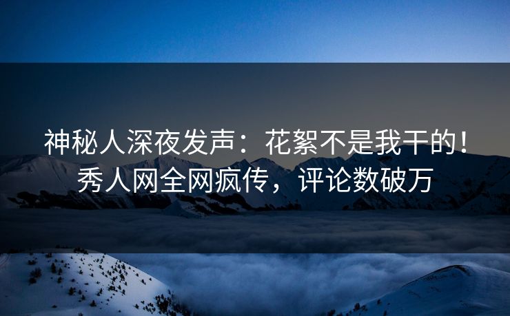 神秘人深夜发声：花絮不是我干的！秀人网全网疯传，评论数破万