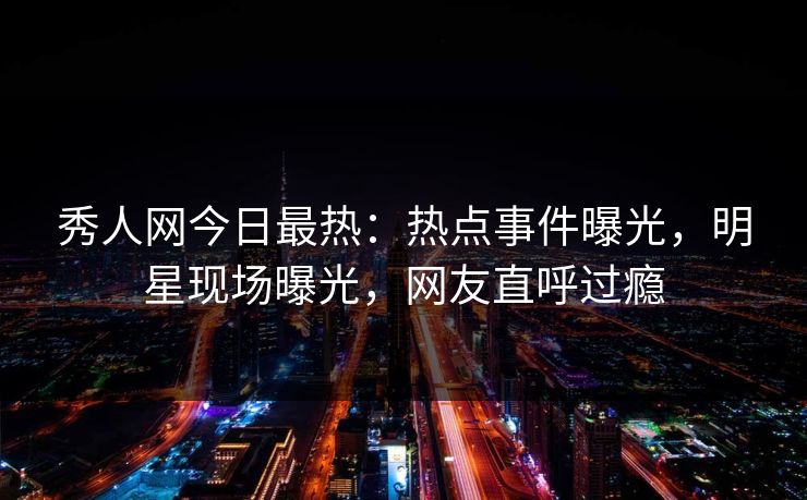 秀人网今日最热：热点事件曝光，明星现场曝光，网友直呼过瘾