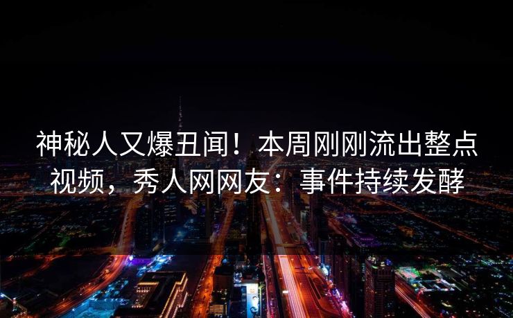 神秘人又爆丑闻!本周刚刚流出整点视频,秀人网网友:事件持续发酵