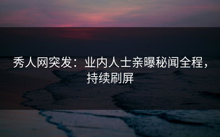 秀人网突发:业内人士亲曝秘闻全程,持续刷屏