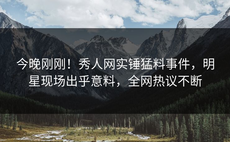 今晚刚刚！秀人网实锤猛料事件，明星现场出乎意料，全网热议不断