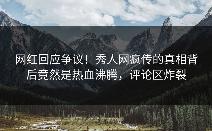 网红回应争议！秀人网疯传的真相背后竟然是热血沸腾，评论区炸裂