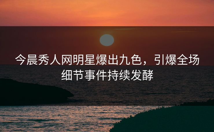 今晨秀人网明星爆出九色，引爆全场细节事件持续发酵