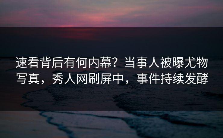 速看背后有何内幕?当事人被曝尤物写真,秀人网刷屏中,事件持续发酵
