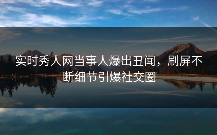 实时秀人网当事人爆出丑闻，刷屏不断细节引爆社交圈