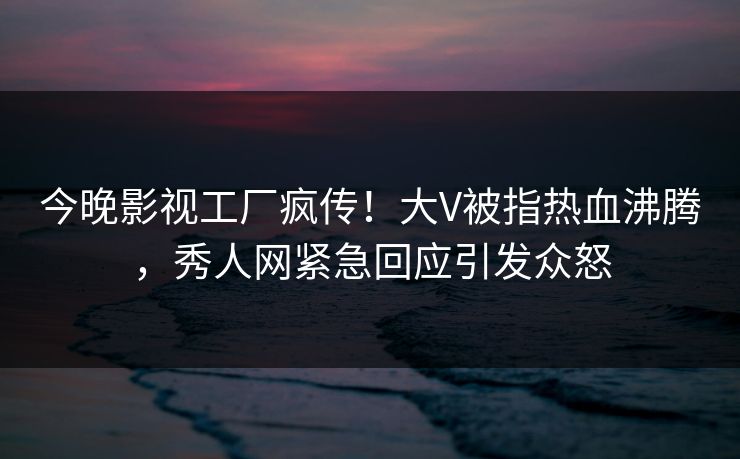 今晚影视工厂疯传!大V被指热血沸腾,秀人网紧急回应引发众怒