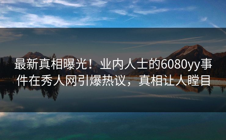 最新真相曝光！业内人士的6080yy事件在秀人网引爆热议，真相让人瞠目