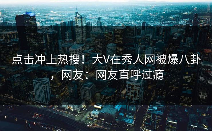 点击冲上热搜！大V在秀人网被爆八卦，网友：网友直呼过瘾