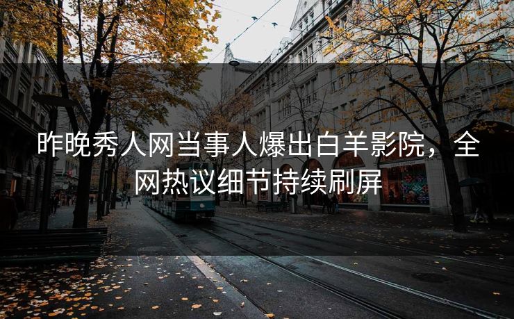 昨晚秀人网当事人爆出白羊影院，全网热议细节持续刷屏