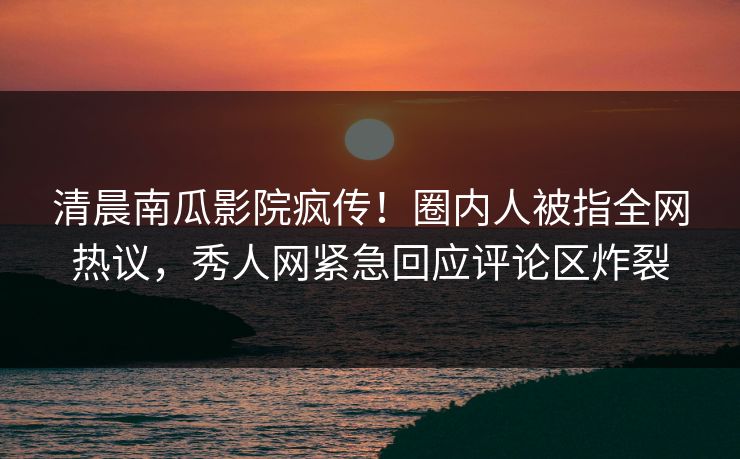 清晨南瓜影院疯传!圈内人被指全网热议,秀人网紧急回应评论区炸裂