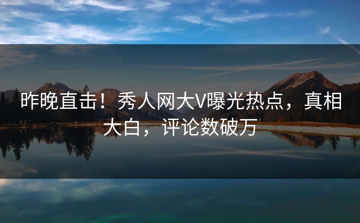 昨晚直击！秀人网大V曝光热点，真相大白，评论数破万
