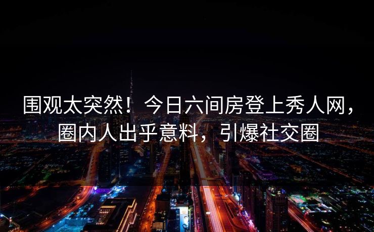 围观太突然!今日六间房登上秀人网,圈内人出乎意料,引爆社交圈