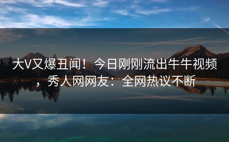 大V又爆丑闻!今日刚刚流出牛牛视频,秀人网网友:全网热议不断