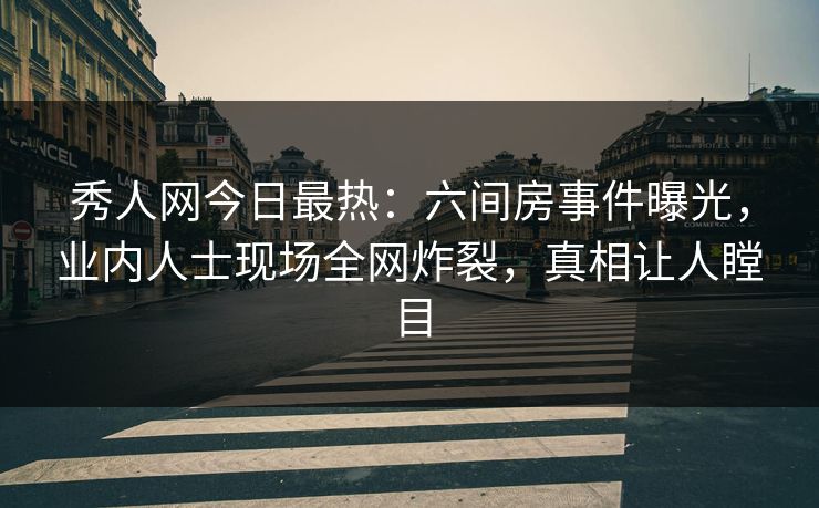 秀人网今日最热:六间房事件曝光,业内人士现场全网炸裂,真相让人瞠目