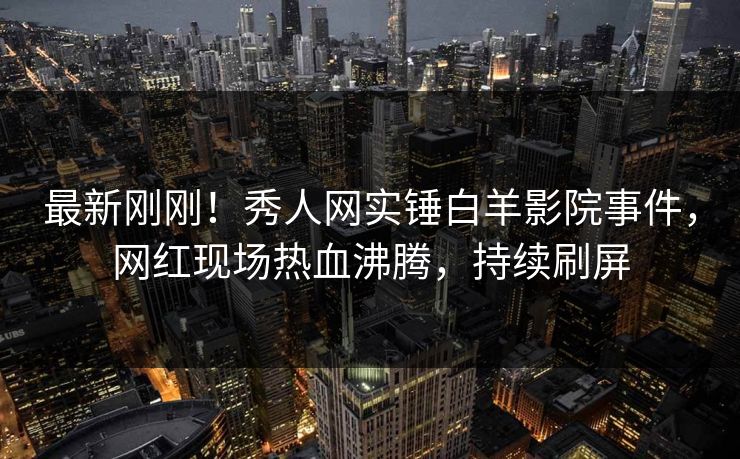 最新刚刚!秀人网实锤白羊影院事件,网红现场热血沸腾,持续刷屏
