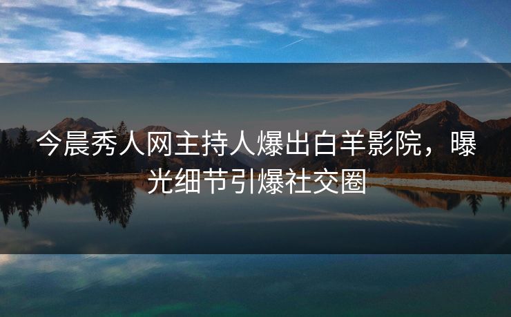 今晨秀人网主持人爆出白羊影院,曝光细节引爆社交圈