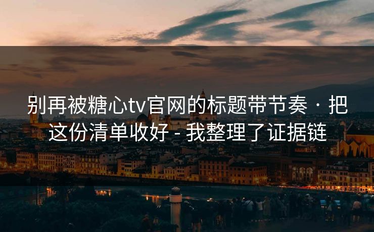 别再被糖心tv官网的标题带节奏 · 把这份清单收好 - 我整理了证据链