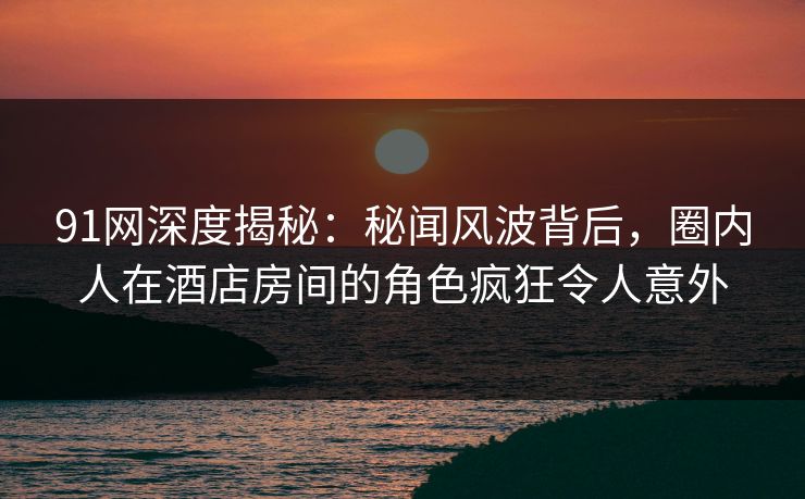 91网深度揭秘:秘闻风波背后,圈内人在酒店房间的角色疯狂令人意外