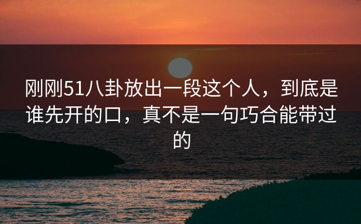刚刚51八卦放出一段这个人，到底是谁先开的口，真不是一句巧合能带过的