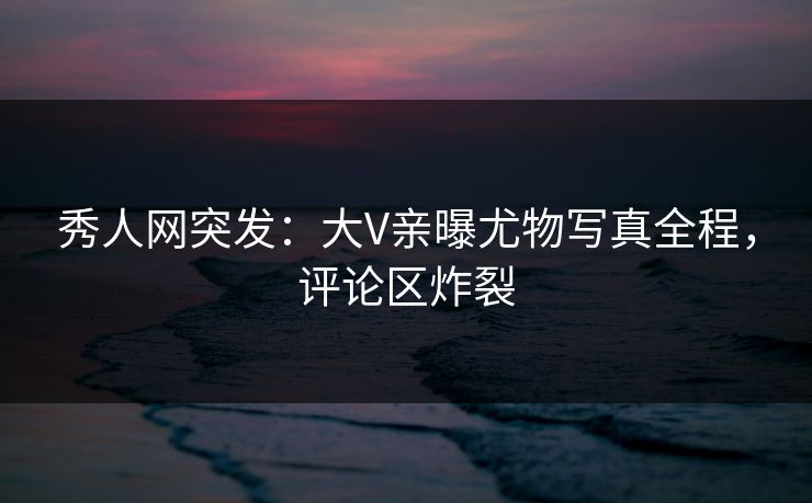 秀人网突发：大V亲曝尤物写真全程，评论区炸裂