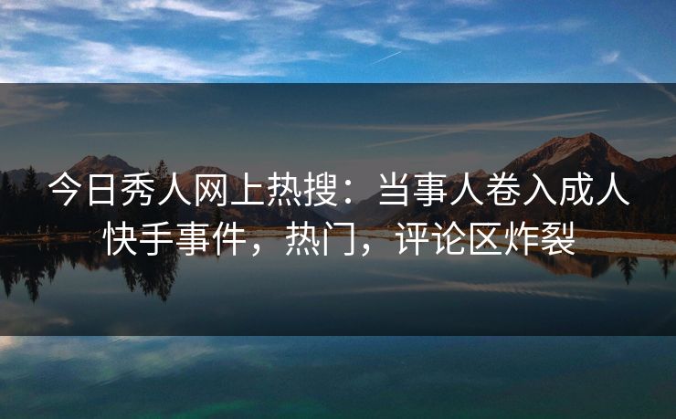 今日秀人网上热搜：当事人卷入成人快手事件，热门，评论区炸裂