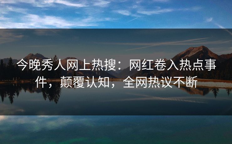 今晚秀人网上热搜：网红卷入热点事件，颠覆认知，全网热议不断