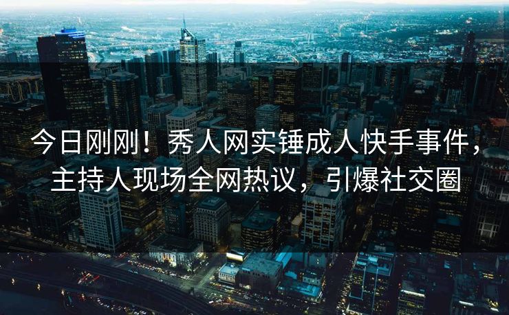 今日刚刚！秀人网实锤成人快手事件，主持人现场全网热议，引爆社交圈