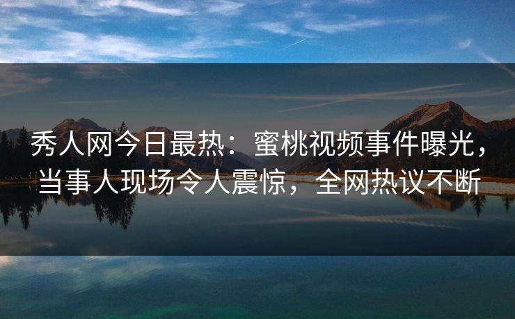 秀人网今日最热：蜜桃视频事件曝光，当事人现场令人震惊，全网热议不断