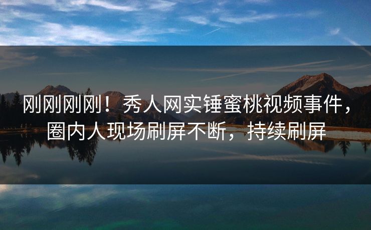 刚刚刚刚！秀人网实锤蜜桃视频事件，圈内人现场刷屏不断，持续刷屏