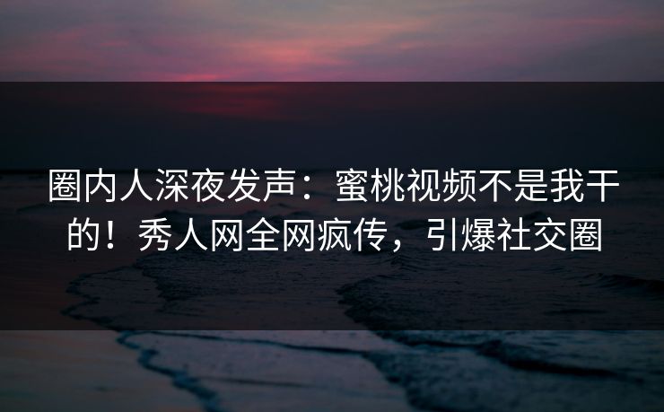 圈内人深夜发声：蜜桃视频不是我干的！秀人网全网疯传，引爆社交圈