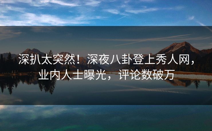 深扒太突然！深夜八卦登上秀人网，业内人士曝光，评论数破万