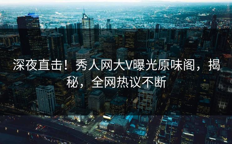 深夜直击！秀人网大V曝光原味阁，揭秘，全网热议不断