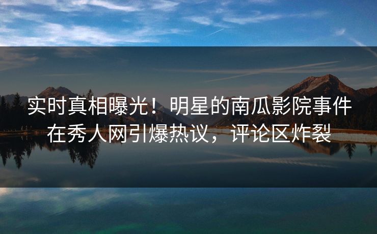 实时真相曝光！明星的南瓜影院事件在秀人网引爆热议，评论区炸裂