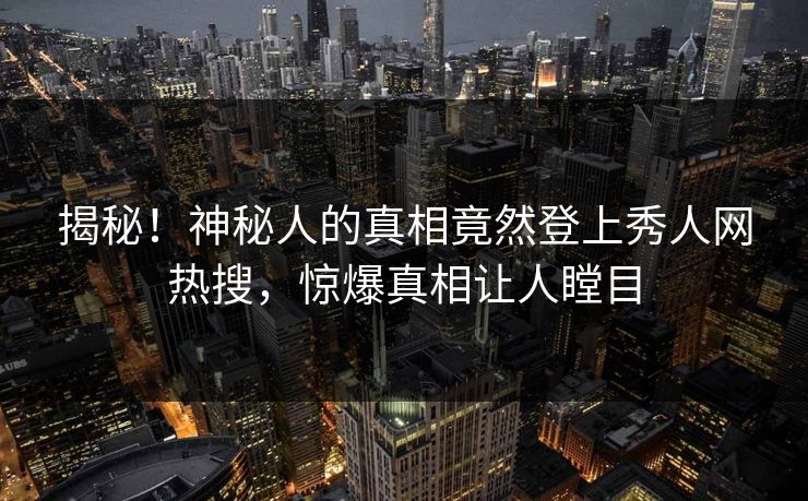 揭秘！神秘人的真相竟然登上秀人网热搜，惊爆真相让人瞠目