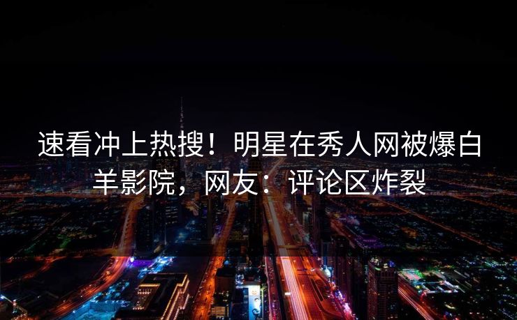 速看冲上热搜！明星在秀人网被爆白羊影院，网友：评论区炸裂